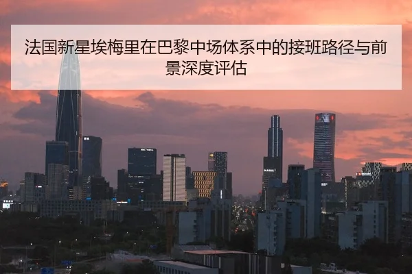 法国新星埃梅里在巴黎中场体系中的接班路径与前景深度评估