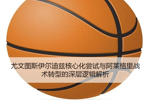 尤文图斯伊尔迪兹核心化尝试与阿莱格里战术转型的深层逻辑解析