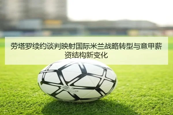 劳塔罗续约谈判映射国际米兰战略转型与意甲薪资结构新变化