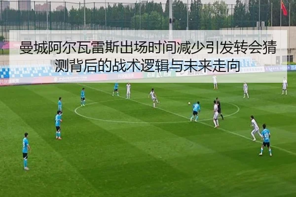 曼城阿尔瓦雷斯出场时间减少引发转会猜测背后的战术逻辑与未来走向