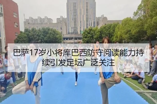 巴萨17岁小将库巴西防守阅读能力持续引发足坛广泛关注