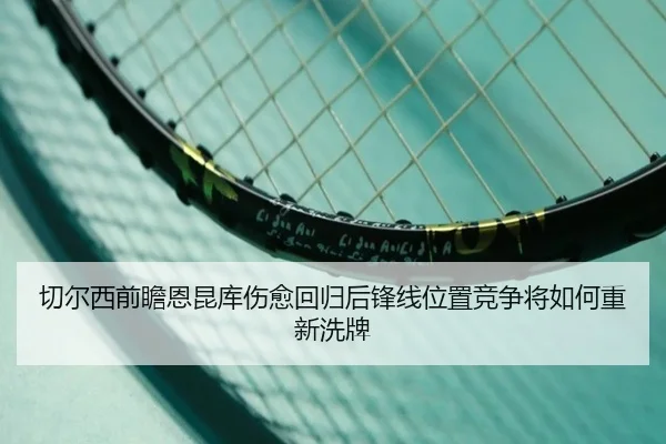 切尔西前瞻恩昆库伤愈回归后锋线位置竞争将如何重新洗牌
